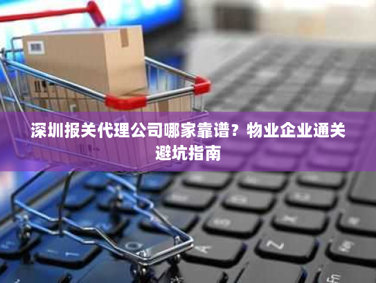 深圳报关代理公司哪家靠谱?物业企业通关避坑指南 深圳报关代理公司哪家靠谱?物业企业通关避坑指南