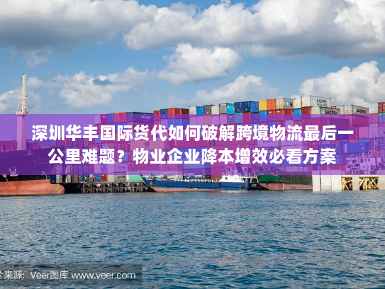 深圳华丰国际货代如何破解跨境物流最后一公里难题？物业企业降本增效必看方案