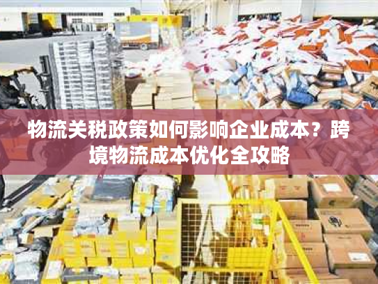 物流关税政策如何影响企业成本?跨境物流成本优化全攻略 物流关税政策如何影响企业成本?跨境物流成本优化全攻略