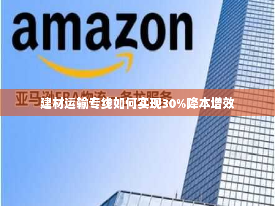 建材运输专线如何实现30%降本增效 建材运输专线如何实现30%降本增效