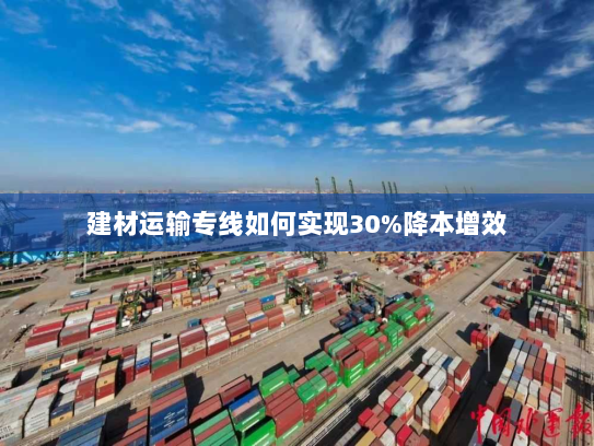 建材运输专线如何实现30%降本增效 建材运输专线如何实现30%降本增效
