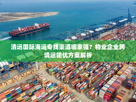 清远国际海运专线渠道哪家强?物业企业跨境运输优方案解析 清远国际海运专线渠道哪家强?物业企业跨境运输优方案解析
