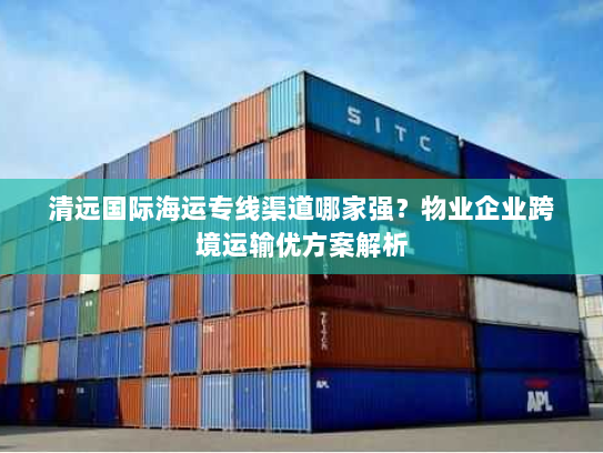 清远国际海运专线渠道哪家强?物业企业跨境运输优方案解析 清远国际海运专线渠道哪家强?物业企业跨境运输优方案解析