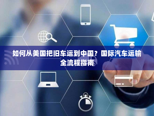 如何从美国把旧车运到中国？国际汽车运输全流程指南