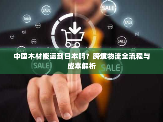 中国木材能运到日本吗?跨境物流全流程与成本解析 中国木材能运到日本吗?跨境物流全流程与成本解析