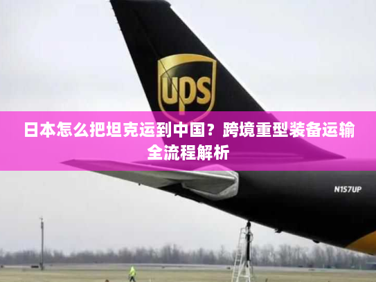 日本怎么把坦克运到中国?跨境重型装备运输全流程解析 日本怎么把坦克运到中国?跨境重型装备运输全流程解析