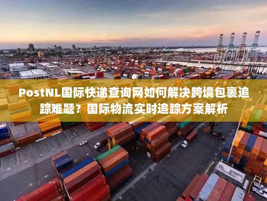 PostNL国际快递查询网如何解决跨境包裹追踪难题？国际物流实时追踪方案解析
