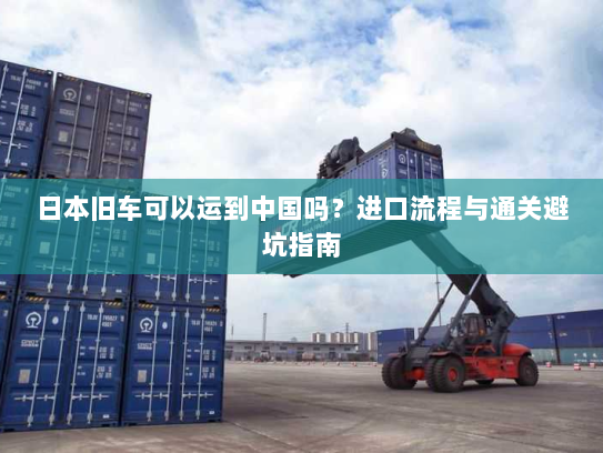 日本旧车可以运到中国吗?进口流程与通关避坑指南 日本旧车可以运到中国吗?进口流程与通关避坑指南