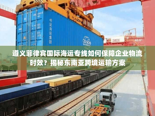 遵义菲律宾国际海运专线如何保障企业物流时效?揭秘东南亚跨境运输方案 遵义菲律宾国际海运专线如何保障企业物流时效?揭秘东南亚跨境运输方案