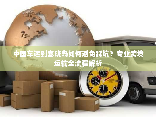 中国车运到塞班岛如何避免踩坑?专业跨境运输全流程解析 中国车运到塞班岛如何避免踩坑?专业跨境运输全流程解析