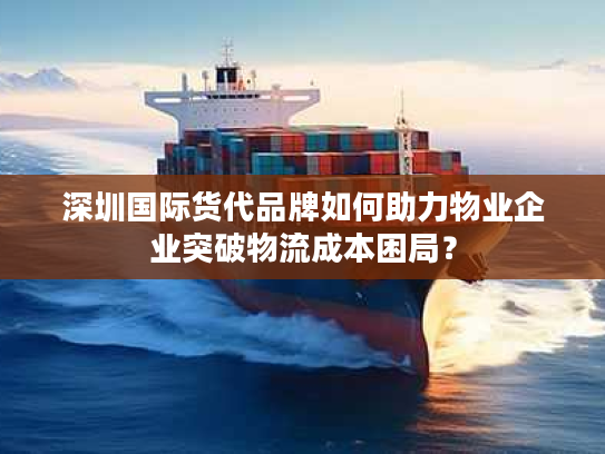 深圳国际货代品牌如何助力物业企业突破物流成本困局? 深圳国际货代品牌如何助力物业企业突破物流成本困局?