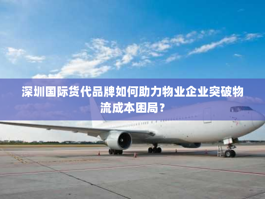 深圳国际货代品牌如何助力物业企业突破物流成本困局？