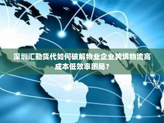 深圳汇勤货代如何破解物业企业跨境物流高成本低效率困局？
