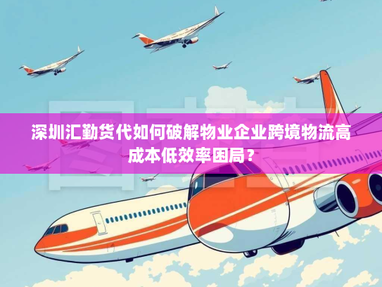 深圳汇勤货代如何破解物业企业跨境物流高成本低效率困局？