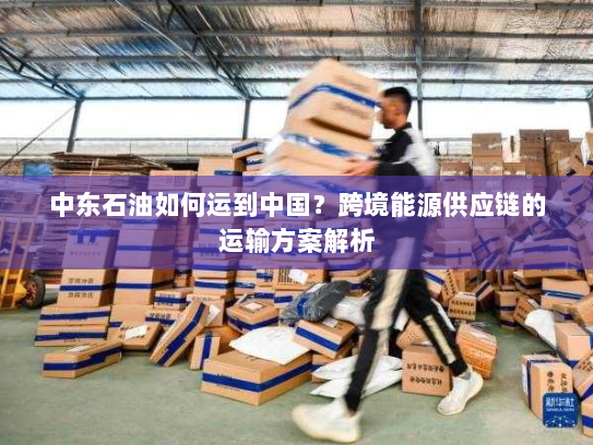 中东石油如何运到中国?跨境能源供应链的运输方案解析 中东石油如何运到中国?跨境能源供应链的运输方案解析