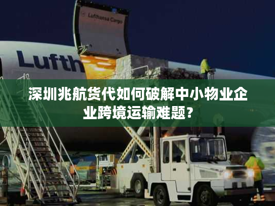 深圳兆航货代如何破解中小物业企业跨境运输难题？
