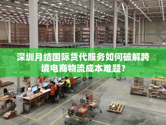 深圳月结国际货代服务如何破解跨境电商物流成本难题？