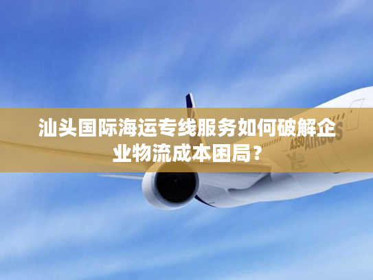 汕头国际海运专线服务如何破解企业物流成本困局? 汕头国际海运专线服务如何破解企业物流成本困局?