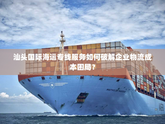 汕头国际海运专线服务如何破解企业物流成本困局？