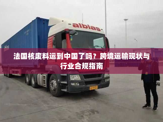 法国核废料运到中国了吗?跨境运输现状与行业合规指南 法国核废料运到中国了吗?跨境运输现状与行业合规指南