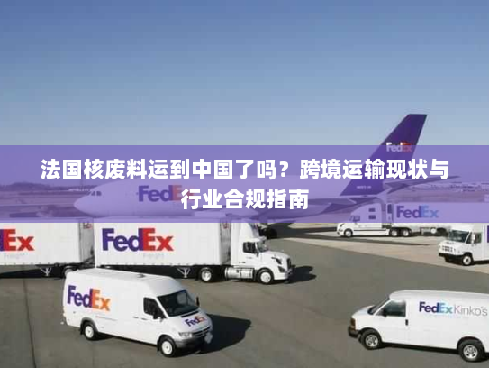 法国核废料运到中国了吗?跨境运输现状与行业合规指南 法国核废料运到中国了吗?跨境运输现状与行业合规指南