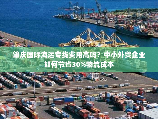 肇庆国际海运专线费用高吗?中小外贸企业如何节省30%物流成本 肇庆国际海运专线费用高吗?中小外贸企业如何节省30%物流成本