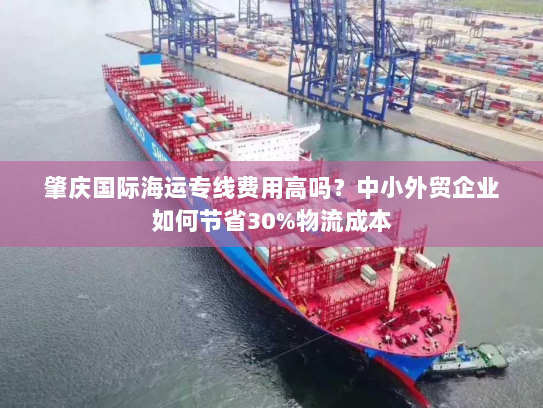 肇庆国际海运专线费用高吗?中小外贸企业如何节省30%物流成本 肇庆国际海运专线费用高吗?中小外贸企业如何节省30%物流成本