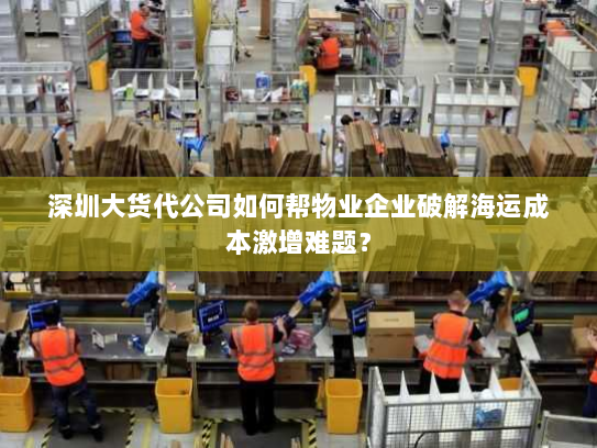 深圳大货代公司如何帮物业企业破解海运成本激增难题? 深圳大货代公司如何帮物业企业破解海运成本激增难题?