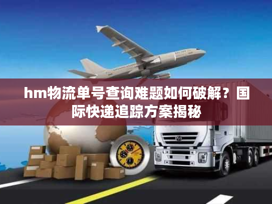 hm物流单号查询难题如何破解？国际快递追踪方案揭秘