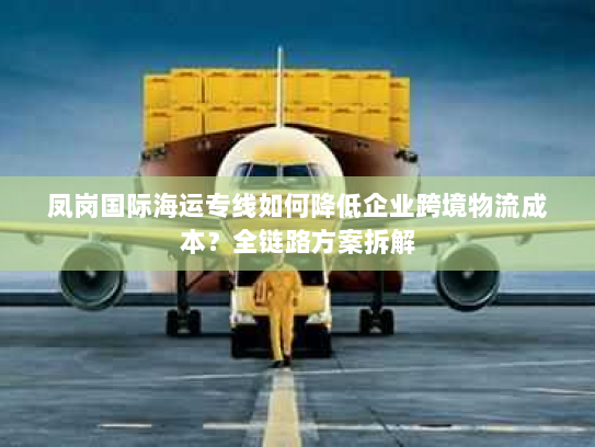 凤岗国际海运专线如何降低企业跨境物流成本?全链路方案拆解 凤岗国际海运专线如何降低企业跨境物流成本?全链路方案拆解