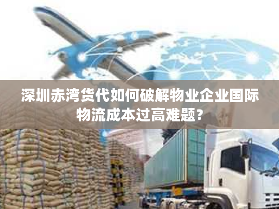 深圳赤湾货代如何破解物业企业国际物流成本过高难题? 深圳赤湾货代如何破解物业企业国际物流成本过高难题?