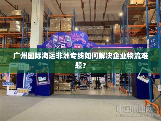 广州国际海运非洲专线如何解决企业物流难题? 广州国际海运非洲专线如何解决企业物流难题?