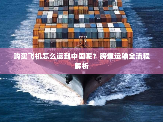 购买飞机怎么运到中国呢?跨境运输全流程解析 购买飞机怎么运到中国呢?跨境运输全流程解析