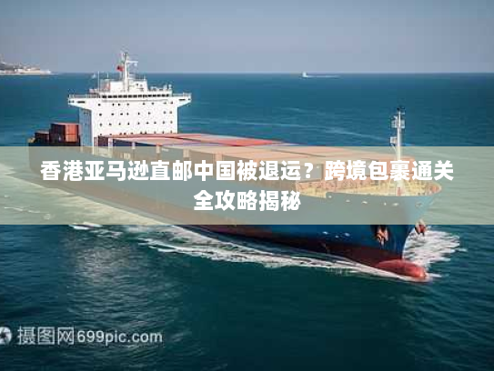 香港亚马逊直邮中国被退运?跨境包裹通关全攻略揭秘 香港亚马逊直邮中国被退运?跨境包裹通关全攻略揭秘