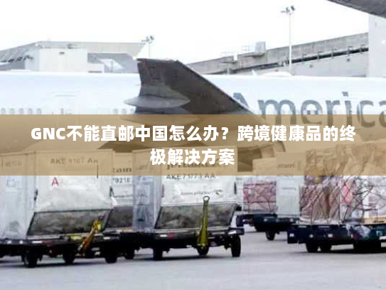 GNC不能直邮中国怎么办?跨境健康品的终极解决方案 GNC不能直邮中国怎么办?跨境健康品的终极解决方案