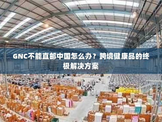 GNC不能直邮中国怎么办?跨境健康品的终极解决方案 GNC不能直邮中国怎么办?跨境健康品的终极解决方案