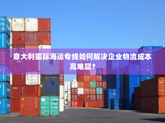 意大利国际海运专线如何解决企业物流成本高难题? 意大利国际海运专线如何解决企业物流成本高难题?