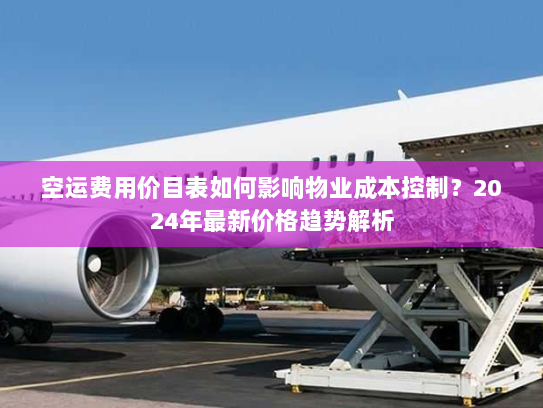 空运费用价目表如何影响物业成本控制？2024年最新价格趋势解析