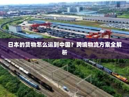 日本的货物怎么运到中国?跨境物流方案全解析 日本的货物怎么运到中国?跨境物流方案全解析