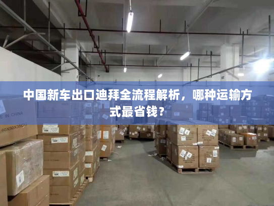 中国新车出口迪拜全流程解析,哪种运输方式最省钱? 中国新车出口迪拜全流程解析,哪种运输方式最省钱?