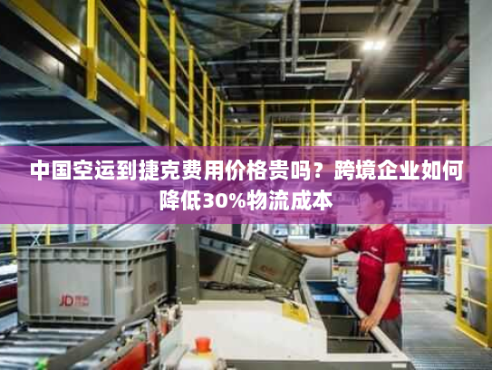 中国空运到捷克费用价格贵吗?跨境企业如何降低30%物流成本 中国空运到捷克费用价格贵吗?跨境企业如何降低30%物流成本