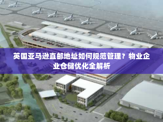 英国亚马逊直邮地址如何规范管理？物业企业仓储优化全解析