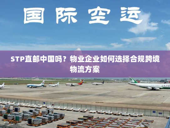 STP直邮中国吗?物业企业如何选择合规跨境物流方案 STP直邮中国吗?物业企业如何选择合规跨境物流方案