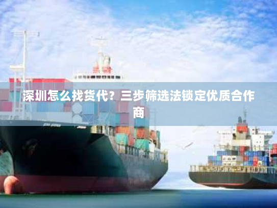 深圳怎么找货代？三步筛选法锁定优质合作商