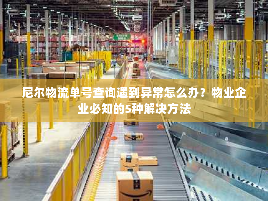 尼尔物流单号查询遇到异常怎么办？物业企业必知的5种解决方法