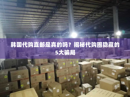 韩国代购直邮是真的吗?揭秘代购圈隐藏的5大骗局 韩国代购直邮是真的吗?揭秘代购圈隐藏的5大骗局