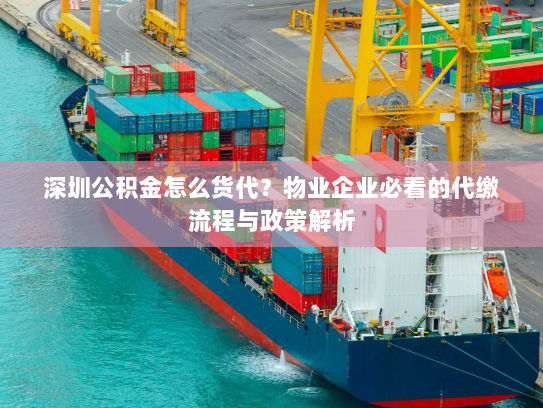 深圳公积金怎么货代?物业企业必看的代缴流程与政策解析 深圳公积金怎么货代?物业企业必看的代缴流程与政策解析