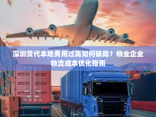 深圳货代本地费用过高如何破局？物业企业物流成本优化指南