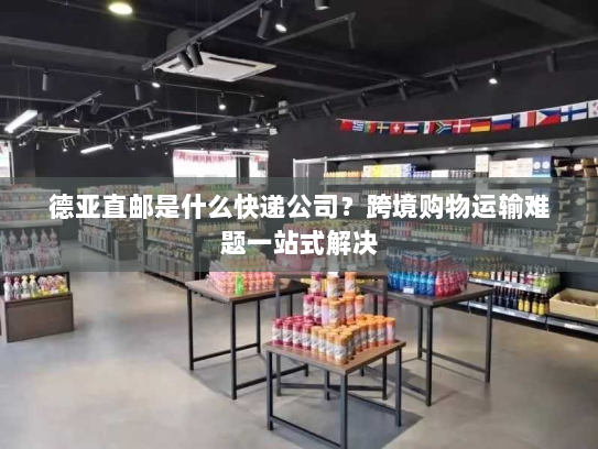 德亚直邮是什么快递公司?跨境购物运输难题一站式解决 德亚直邮是什么快递公司?跨境购物运输难题一站式解决