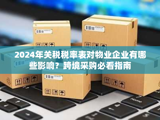 2024年关税税率表对物业企业有哪些影响?跨境采购必看指南 2024年关税税率表对物业企业有哪些影响?跨境采购必看指南